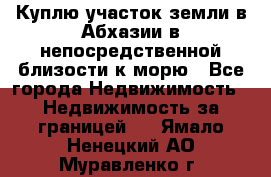 Куплю участок земли в Абхазии в непосредственной близости к морю - Все города Недвижимость » Недвижимость за границей   . Ямало-Ненецкий АО,Муравленко г.